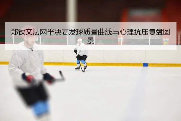 郑钦文法网半决赛发球质量曲线与心理抗压复盘图景